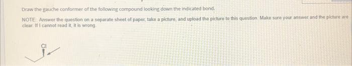 Draw the gauche conformer of the following compound looking down the indicated bond.
NOTE Answer the question on a separate sheet of paper, take a picture, and upload the picture to this question. Make sure your answer and the picture are
clear If I cannot read it, it is wrong.