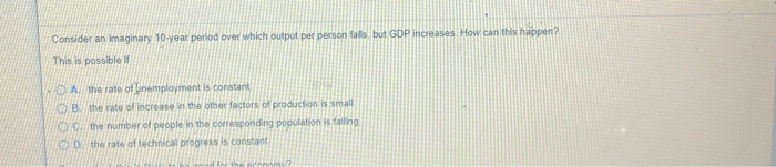 Consider an imaginary 10-year period over which output per person falls but GDP increases. How can this happen?
This is possible if
A. the rate of unemployment is constant
B. the rate of increase in the other factors of production is small
CC. the number of people in the corresponding population is falling
OD the rate of technical progress is constant
economy?