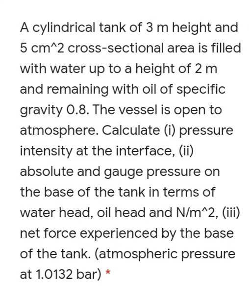 A cylindrical tank of 3 m height and
5 cm^2 cross-sectional area is filled
with water up to a height of 2 m
and remaining with oil of specific
gravity 0.8. The vessel is open to
atmosphere. Calculate (i) pressure
intensity at the interface, (ii)
absolute and gauge pressure on
the base of the tank in terms of
water head, oil head and N/m^2, (iii)
net force experienced by the base
of the tank. (atmospheric pressure
at 1.0132 bar) *
