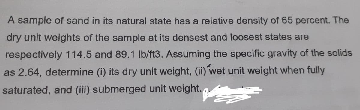 A sample of sand in its natural state has a relative density of 65 percent. The
dry unit weights of the sample at its densest and loosest states are
respectively 114.5 and 89.1 lb/ft3. Assuming the specific gravity of the solids
as 2.64, determine (i) its dry unit weight, (ii) wet unit weight when fully
saturated, and (iii) submerged unit weight.
