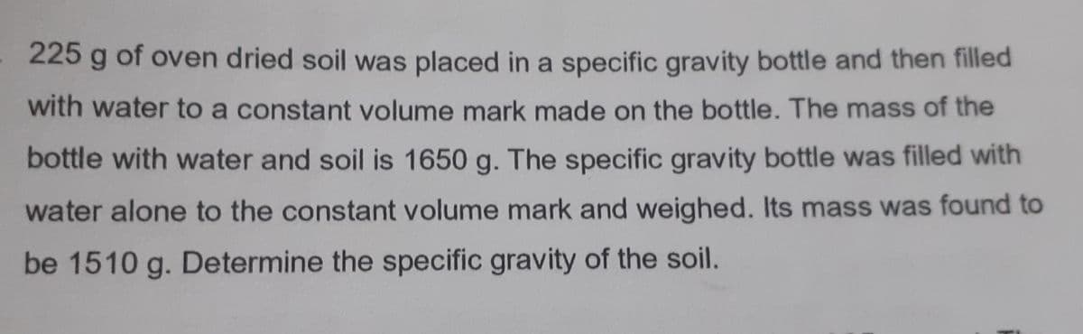 225 g of oven dried soil was placed in a specific gravity bottle and then filled
with water to a constant volume mark made on the bottle. The mass of the
bottle with water and soil is 1650 g. The specific gravity bottle was filled with
water alone to the constant volume mark and weighed. Its mass was found to
be 1510 g. Determine the specific gravity of the soil.
