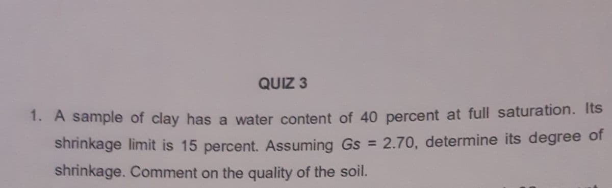 QUIZ 3
1. A sample of clay has a water content of 40 percent at full saturation. Its
shninkage limit is 15 percent. Assuming Gs = 2.70, determine its degree of
shrinkage. Comment on the quality of the soil.
