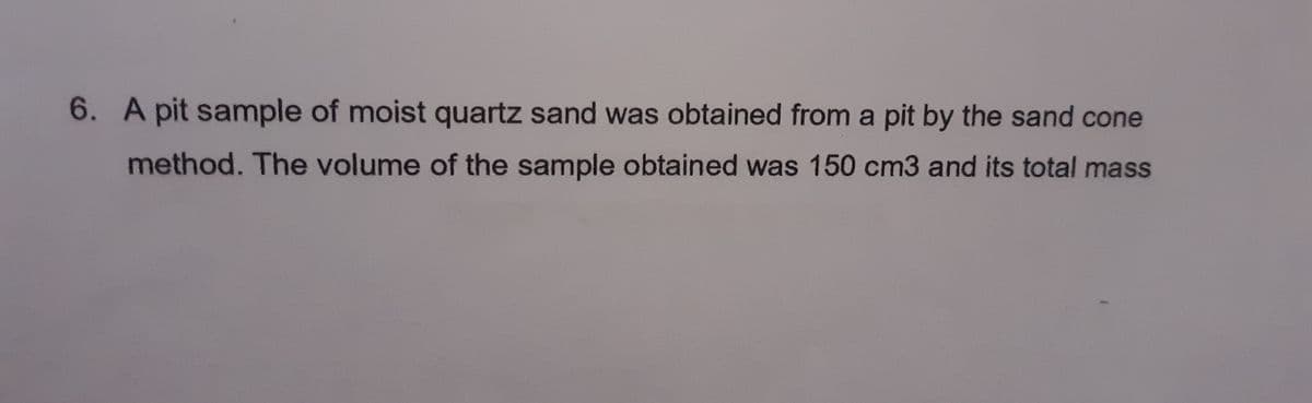 6. A pit sample of moist quartz sand was obtained from a pit by the sand cone
method. The volume of the sample obtained was 150 cm3 and its total mass
