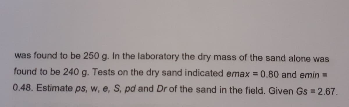 was found to be 250 g. In the laboratory the dry mass of the sand alone was
found to be 240 g. Tests on the dry sand indicated emax = 0.80 and emin =
%3D
0.48. Estimate ps, w, e, S, pd and Dr of the sand in the field. Given Gs = 2.67.
