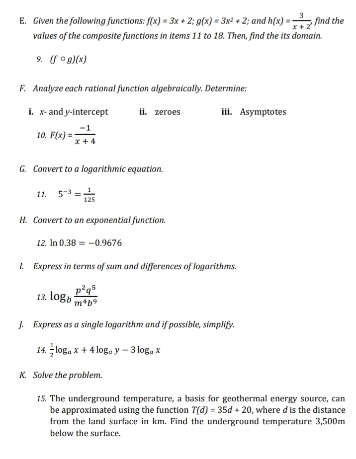 x + 2
E. Given the following functions: f(x) = 3x + 2; g(x) = 3x² + 2; and h(x) = find the
values of the composite functions in items 11 to 18. Then, find the its domain.
9. (fog)(x)
F. Analyze each rational function algebraically. Determine:
i. x- and y-intercept
ii. zeroes
iii. Asymptotes
-1
10. F(x)=
x + 4
G. Convert to a logarithmic equation.
11. 5-31
125
H. Convert to an exponential function.
12. In 0.38 = -0.9676
1. Express in terms of sum and differences of logarithms.
13. logb m²b9
p²q5
J. Express as a single logarithm and if possible, simplify.
14. loga x + 4 loga y − 3 loga x
K. Solve the problem.
15. The underground temperature, a basis for geothermal energy source, can
be approximated using the function T(d) = 35d + 20, where d is the distance
from the land surface in km. Find the underground temperature 3,500m
below the surface.