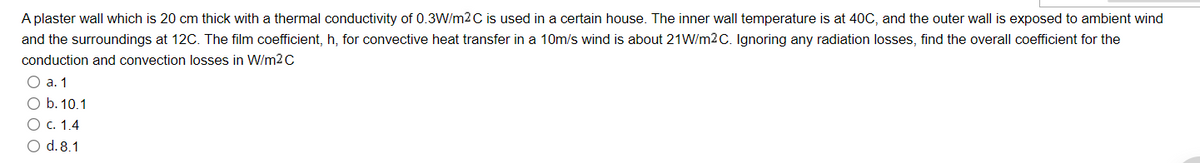 A plaster wall which is 20 cm thick with a thermal conductivity of 0.3W/m2 C is used in a certain house. The inner wall temperature is at 40C, and the outer wall is exposed to ambient wind
and the surroundings at 12C. The film coefficient, h, for convective heat transfer in a 10m/s wind is about 21W/m2C. Ignoring any radiation losses, find the overall coefficient for the
conduction and convection losses in W/m2 C
О а. 1
O b. 10.1
О с. 1.4
O d. 8.1
