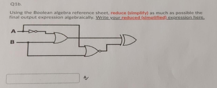 Q1b.
Using the Boolean algebra reference sheet, reduce (simplify) as much as possible the
final output expression algebraically. Write your reduced (simplified) expression here.
A.
B
