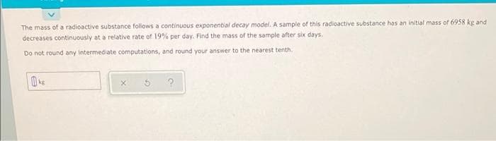 The mass of a radioactive substance follows a continuous exponential decay model. A sample of this radioactive substance has an initial mass of 6958 kg and
decreases continuously at a relative rate of 19% per day. Find the mass of the sample after six days.
Do not round any intermediate computations, and round your answer to the nearest tenth.
kg
