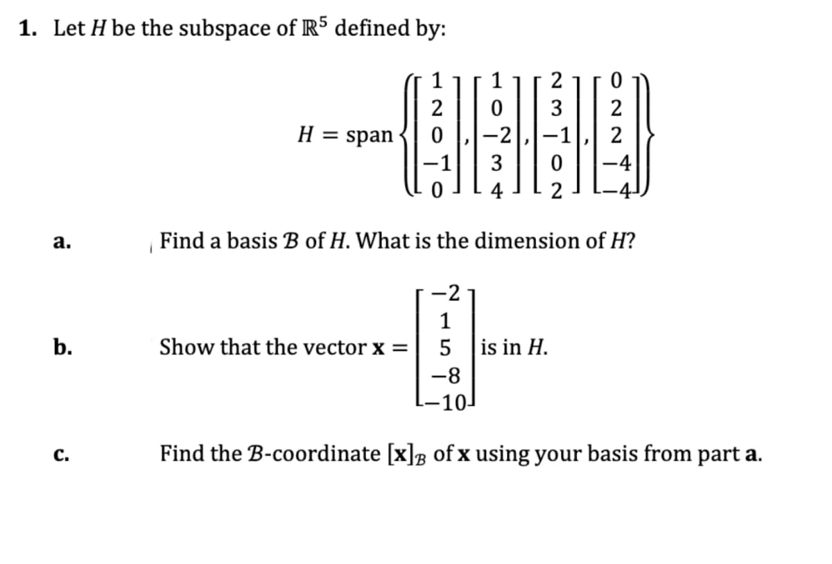 1. Let H be the subspace of RS defined by:
1
1
2
2
3
H = span
-2
2
%D
3
-4
4
2
а.
Find a basis B of H. What is the dimension of H?
-2
b.
Show that the vector x =
5
is in H.
-8
-10
с.
Find the B-coordinate [x]; of x using your basis from part a.
