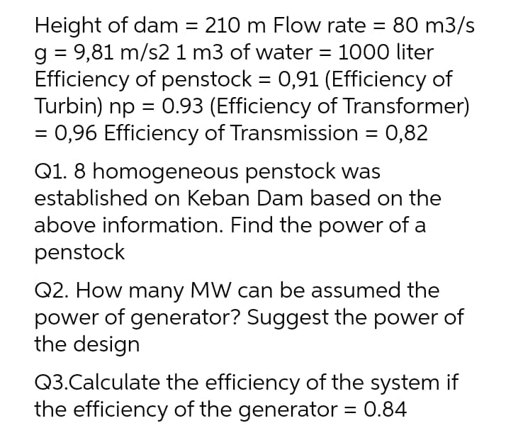 Height of dam = 210 m Flow rate = 80 m3/s
g = 9,81 m/s21 m3 of water = 1000 liter
Efficiency of penstock = 0,91 (Efficiency of
Turbin) np = 0.93 (Efficiency of Transformer)
= 0,96 Efficiency of Transmission = 0,82
Q1. 8 homogeneous penstock was
established on Keban Dam based on the
above information. Find the power of a
penstock
Q2. How many MW can be assumed the
power of generator? Suggest the power of
the design
Q3.Calculate the efficiency of the system if
the efficiency of the generator = 0.84
