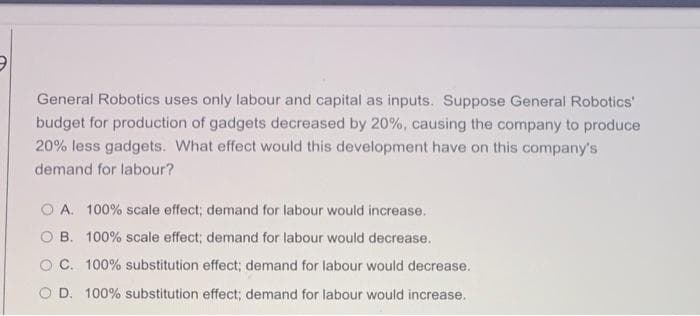 General Robotics uses only labour and capital as inputs. Suppose General Robotics'
budget for production of gadgets decreased by 20%, causing the company to produce
20% less gadgets. What effect would this development have on this company's
demand for labour?
O A. 100% scale effect; demand for labour would increase.
O B. 100% scale effect; demand for labour would decrease.
O C. 100% substitution effect; demand for labour would decrease.
O D. 100% substitution effect; demand for labour would increase.
