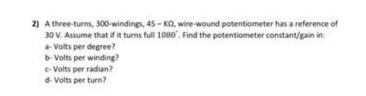 2) A three-turns, 300-windings, 45 - KO, wire-wound potentiometer has a reference of
30 V. Assume that if it turns full 1080". Find the potentiometer constant/gain in:
a- Volts per degree?
b- Volts per winding?
c- Volts per radian?
d- Volts per turn?
