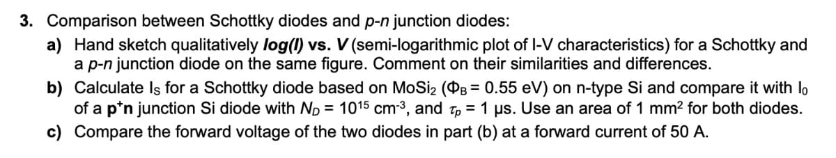 3. Comparison between Schottky diodes and p-n junction diodes:
a) Hand sketch qualitatively log() vs. V (semi-logarithmic plot of l-V characteristics) for a Schottky and
a p-n junction diode on the same figure. Comment on their similarities and differences.
b) Calculate Is for a Schottky diode based on MoSi2 (OB = 0.55 eV) on n-type Si and compare it with lo
of a p*n junction Si diode with Np = 1015 cm-3, and Tp = 1 ps. Use an area of 1 mm? for both diodes.
c) Compare the forward voltage of the two diodes in part (b) at a forward current of 50 A.
