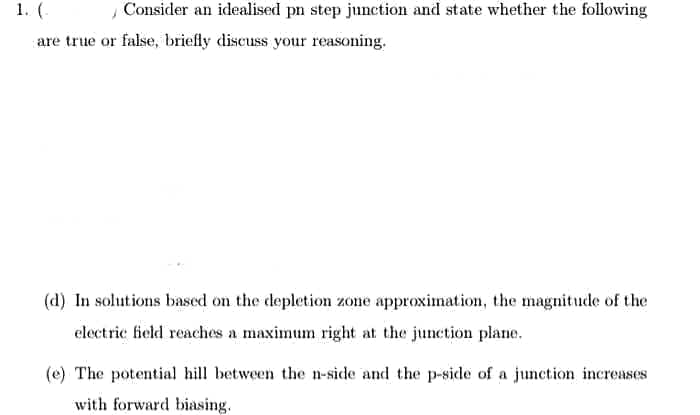 1. (.
Consider an idealised pn step junction and state whether the following
are true or false, briefly discuss your reasoning.
(d) In solutions based on the depletion zone approximation, the magnitude of the
electric field reaches a maximum right at the junction plane.
(e) The potential hill between the n-side and the p-side of a junction increases
with forward biasing.
