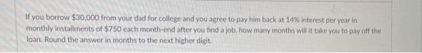 If you borrow $30,000 from your dad for college and you agree to pay him back at 14% interest per year in
monthly installments of $750 each month-end after you find a job, how many months will it take you to pay off the
loan. Round the answer in months to the next higher digit.
