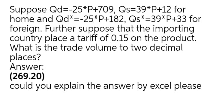 Suppose Qd=-25*P+709, Qs=39*P+12 for
home and Qd*=-25*P+182, Qs*=39*P+33 for
foreign. Further suppose that the importing
country place a tariff of 0.15 on the product.
What is the trade volume to two decimal
places?
Answer:
(269.20)
could you explain the answer by excel please
