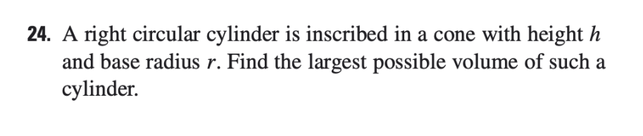 24. A right circular cylinder is inscribed in a cone with height h
and base radius r. Find the largest possible volume of such a
cylinder.
