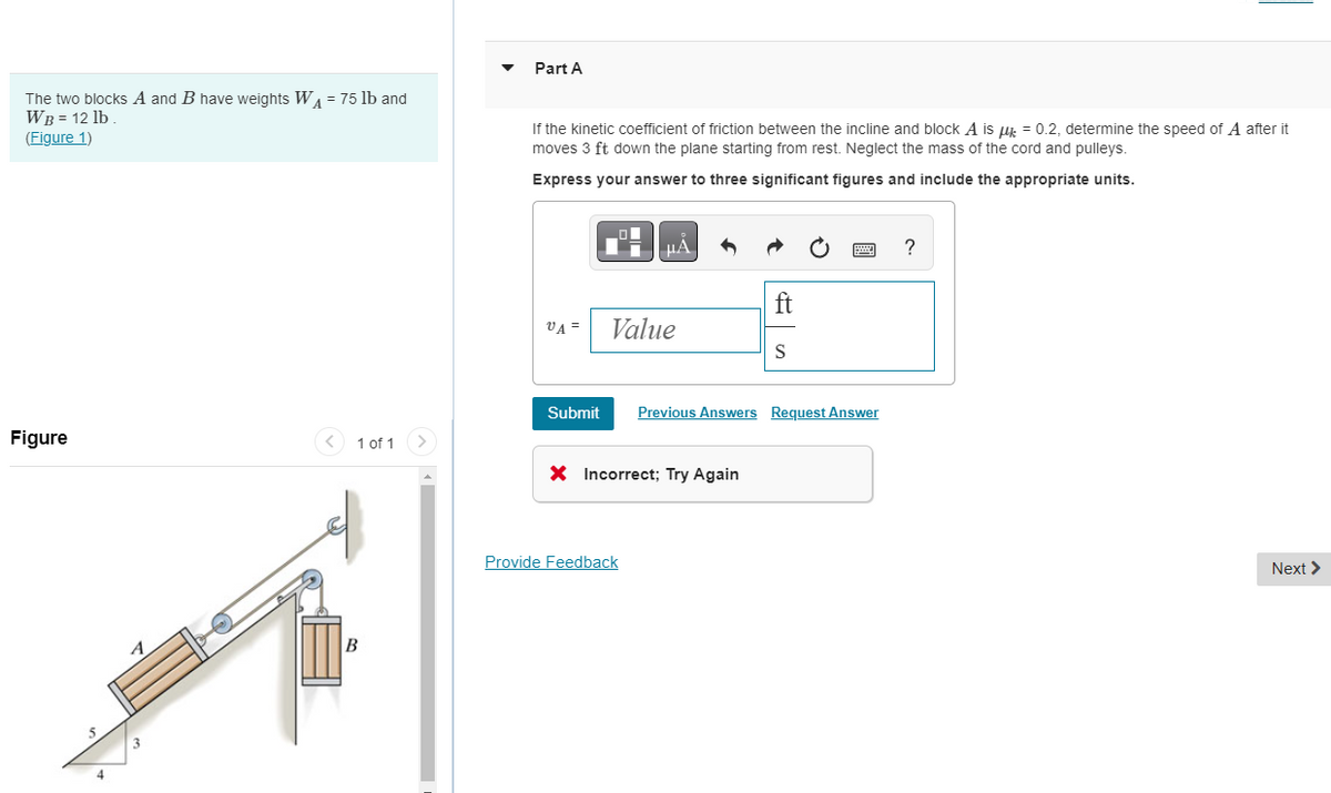 ▾
Part A
The two blocks A and B have weights W₁ = 75 lb and
WB = 12 lb.
(Figure 1)
Figure
A
B
1 of 1
If the kinetic coefficient of friction between the incline and block A is μ = 0.2, determine the speed of A after it
moves 3 ft down the plane starting from rest. Neglect the mass of the cord and pulleys.
Express your answer to three significant figures and include the appropriate units.
A
?
ft
VA=
Value
S
Submit Previous Answers Request Answer
× Incorrect; Try Again
Provide Feedback
Next >