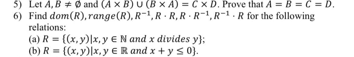 5) Let A, B Ø and (A x B) U (B × A) = C x D. Prove that A = B = C = D.
6) Find dom(R), range(R), R−¹, R·R, R·R¯¹, R-¹. R for the following
relations:
(a) R = {(x, y) |x, y E N and x divides y};
(b) R = {(x, y) | x, y E R and x + y ≤ 0}.