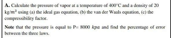 A. Calculate the pressure of vapor at a temperature of 400°C and a density of 20
kg/m using (a) the ideal gas equation, (b) the van der Waals equation, (c) the
compressibility factor.
Note that the pressure is equal to P= 8000 kpa and find the percentage of error
between the three laws.
