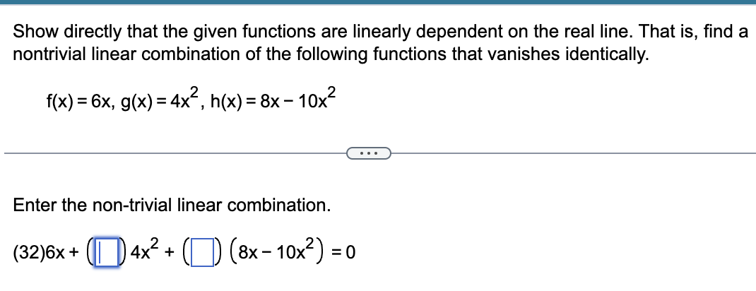 Show directly that the given functions are linearly dependent on the real line. That is, find a
nontrivial linear combination of the following functions that vanishes identically.
f(x) = 6x, g(x) = 4x², h(x) = 8x10x²
Enter the non-trivial linear combination.
(32)6x +4x²+) (8x-10x²) = 0