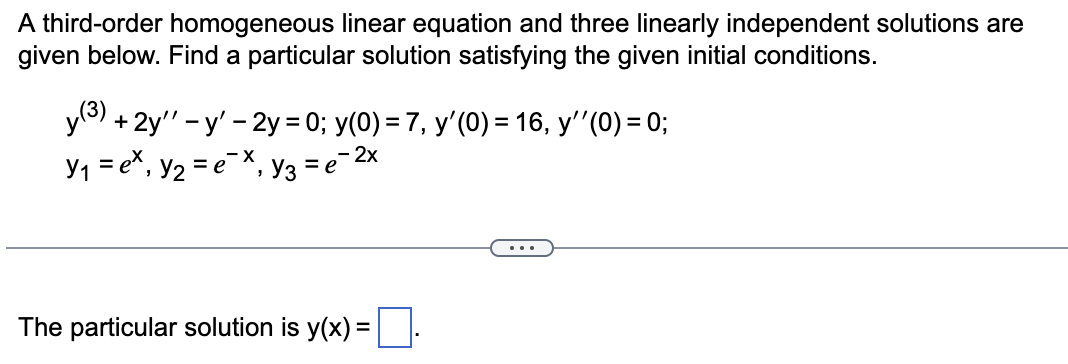 A third-order homogeneous linear equation and three linearly independent solutions are
given below. Find a particular solution satisfying the given initial conditions.
y (3) + 2y" - y' - 2y = 0; y(0) = 7, y'(0) = 16, y'' (0) = 0;
- 2x
Y₁ = ex, y₂ = e¯X₁ Y3 = e¯²
The particular solution is y(x) =