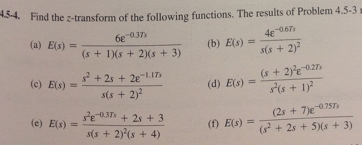 4.5-4. Find the z-transform of the following functions. The results of Problem 4.5-3
-0.6Ts
(a) E(s) =
=
(c) E(s) =
(e) E(s)
-
68-0.3Ts
(s + 1)(s + 2)(s + 3)
s² + 25 + 28-1.17s
s(s + 2)²
s²e-0.3Ts
+ 2s + 3
s(s+ 2)²(s + 4)
(b) E(s) =
(d) E(s)
(f) E(s)
=
=
48
s(s+ 2)²
(s + 2)²-0.27s
s²(s + 1)²
-0.75Ts
(2s + 7)e
(s² + 2s + 5)(s + 3)