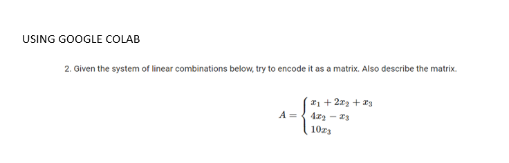 USING GOOGLE COLAB
2. Given the system of linear combinations below, try to encode it as a matrix. Also describe the matrix.
¤1 + 2x2 + *3
A= { 4x2
10r3
