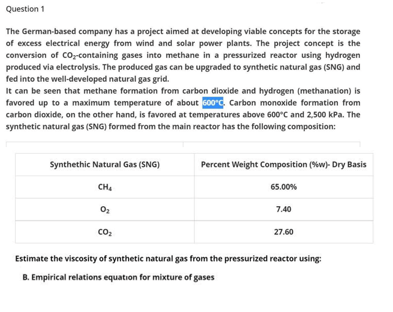 Question 1
The German-based company has a project aimed at developing viable concepts for the storage
of excess electrical energy from wind and solar power plants. The project concept is the
conversion of CO2-containing gases into methane in a pressurized reactor using hydrogen
produced via electrolysis. The produced gas can be upgraded to synthetic natural gas (SNG) and
fed into the well-developed natural gas grid.
It can be seen that methane formation from carbon dioxide and hydrogen (methanation) is
favored up to a maximum temperature of about 600°C. Carbon monoxide formation from
carbon dioxide, on the other hand, is favored at temperatures above 600°C and 2,500 kPa. The
synthetic natural gas (SNG) formed from the main reactor has the following composition:
Synthethic Natural Gas (SNG)
Percent Weight Composition (%w)- Dry Basis
CH4
65.00%
02
7.40
CO2
27.60
Estimate the viscosity of synthetic natural gas from the pressurized reactor using:
B. Empirical relations equation for mixture of gases
