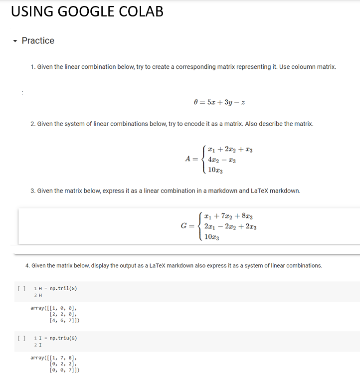 USING GOOGLE COLAB
- Practice
1. Given the linear combination below, try to create a corresponding matrix representing it. Use coloumn matrix.
0 = 5x + 3y – z
2. Given the system of linear combinations below, try to encode it as a matrix. Also describe the matrix.
x1 + 2x2 + x3
A = { 4x2 – 3
10r3
3. Given the matrix below, express it as a linear combination in a markdown and LaTeX markdown.
x1 + 7x2 + 8x3
G = { 2x1 – 2x2 + 2x3
10r3
4. Given the matrix below, display the output as a LaTex markdown also express it as a system of linear combinations.
[] 1H = np.tril(G)
2H
array([[1, 0, 0],
[2, 2, 0),
[4, 6, 7]])
O 11 = np.triu(G)
2 I
array([[1, 7, 8],
[о, 2, 2],
[0, e, 7]])
