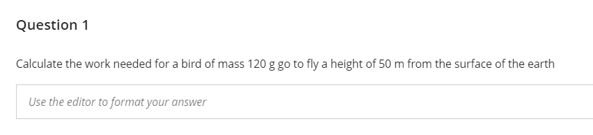 Question 1
Calculate the work needed for a bird of mass 120 g go to fly a height of 50 m from the surface of the earth
Use the editor to format your answer
