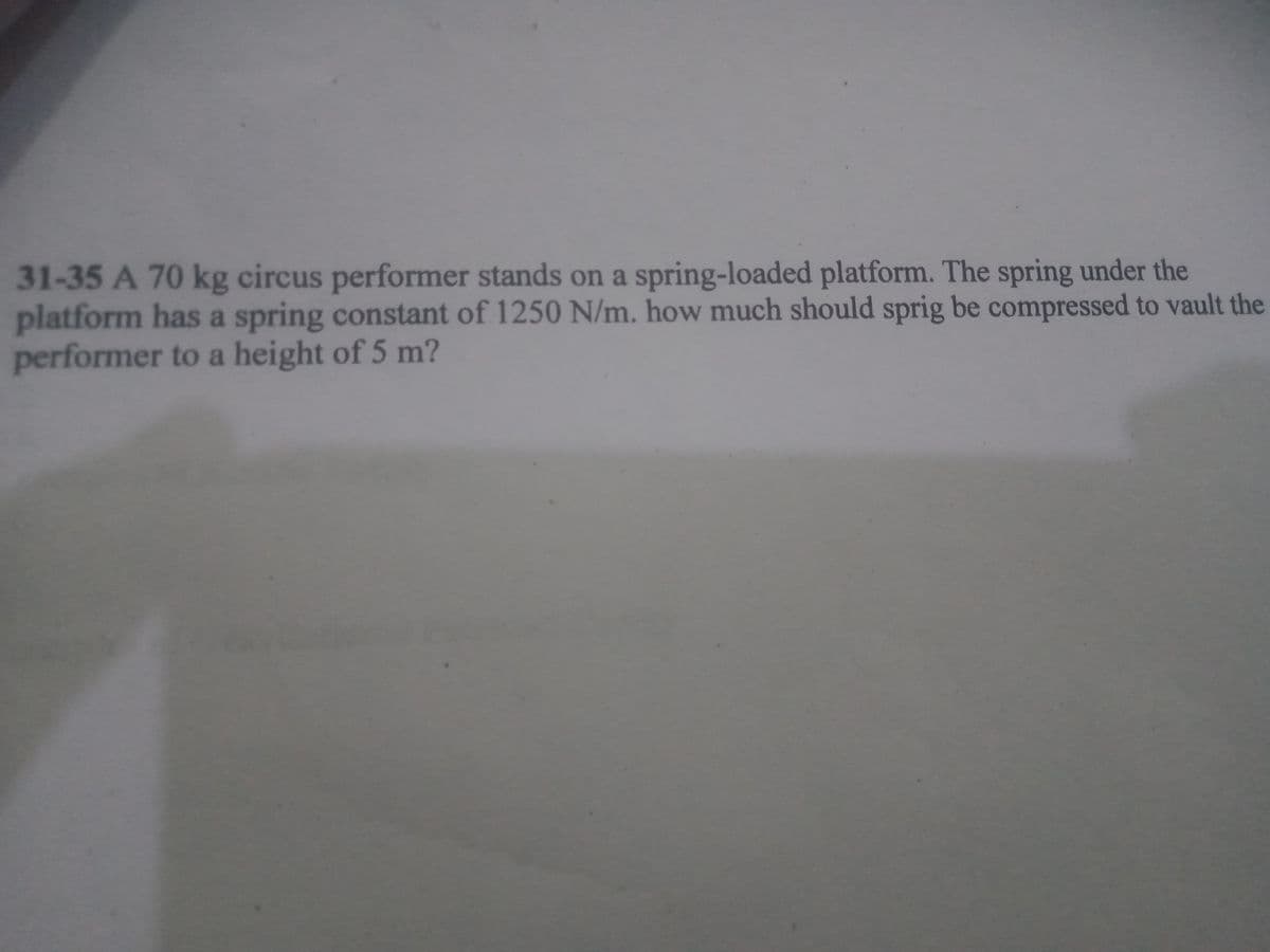 31-35A70kg circus performer stands on a spring-loaded platform. The spring under the
platform has a spring constant of 1250 N/m. how much should sprig be compressed to vault the
performer to a height of 5 m?
