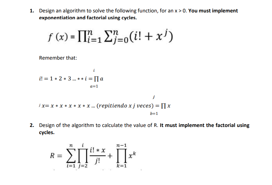 1. Design an algorithm to solve the following function, for an x > 0. You must implement
exponentiation and factorial using cycles.
f (x) = [I=1 E}=o(i! + x')
Remember that:
i! = 1 * 2 * 3 . ** i = [I a
...
a=1
ix= x * x * x * x * x .. (repitiendo xj veces) = [] x
b=1
2. Design of the algorithm to calculate the value of R. It must implement the factorial using
суcles.
ΣΠ
п-1
i! * x
+
j!
i=1 j=2
R =
k=1
