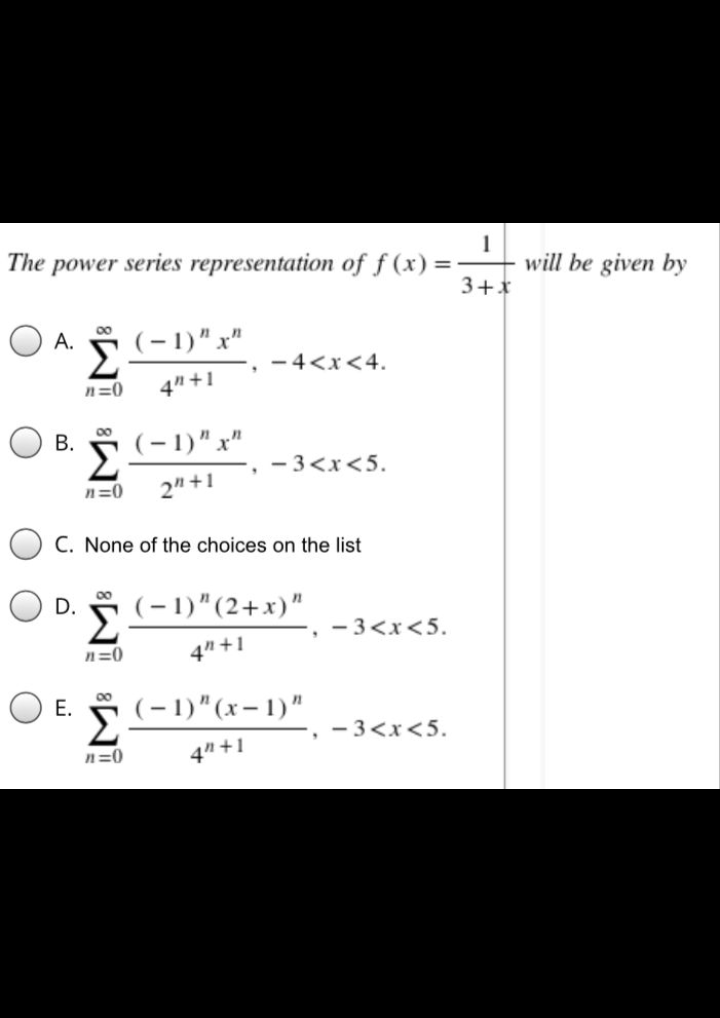 1
will be given by
3+*
The power series representation of f (x) =
(-1)" x"
00
A.
Σ
- 4<x<4.
n=0
4" +1
О в.
00
(-1)" x"
- 3<x<5.
n=0
2" +1
C. None of the choices on the list
00
D.
(-1)"(2+x)"
Σ
- 3<x<5.
n=0
4" +1
O E.
00
(-1)"(x- 1)"
Σ
- 3<x<5.
n=0
4" +1
