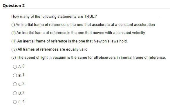 Question 2
How many of the following statements are TRUE?
(i) An inertial frame of reference is the one that accelerate at a constant acceleration
(ii) An inertial frame of reference is the one that moves with a constant velocity
(iii) An inertial frame of reference is the one that Newton's laws hold.
(iv) All frames of references are equally valid
(v) The speed of light in vacuum is the same for all observers in inertial frame of reference.
OA.0
OB. 1
OC. 2
OD. 3
OE. 4