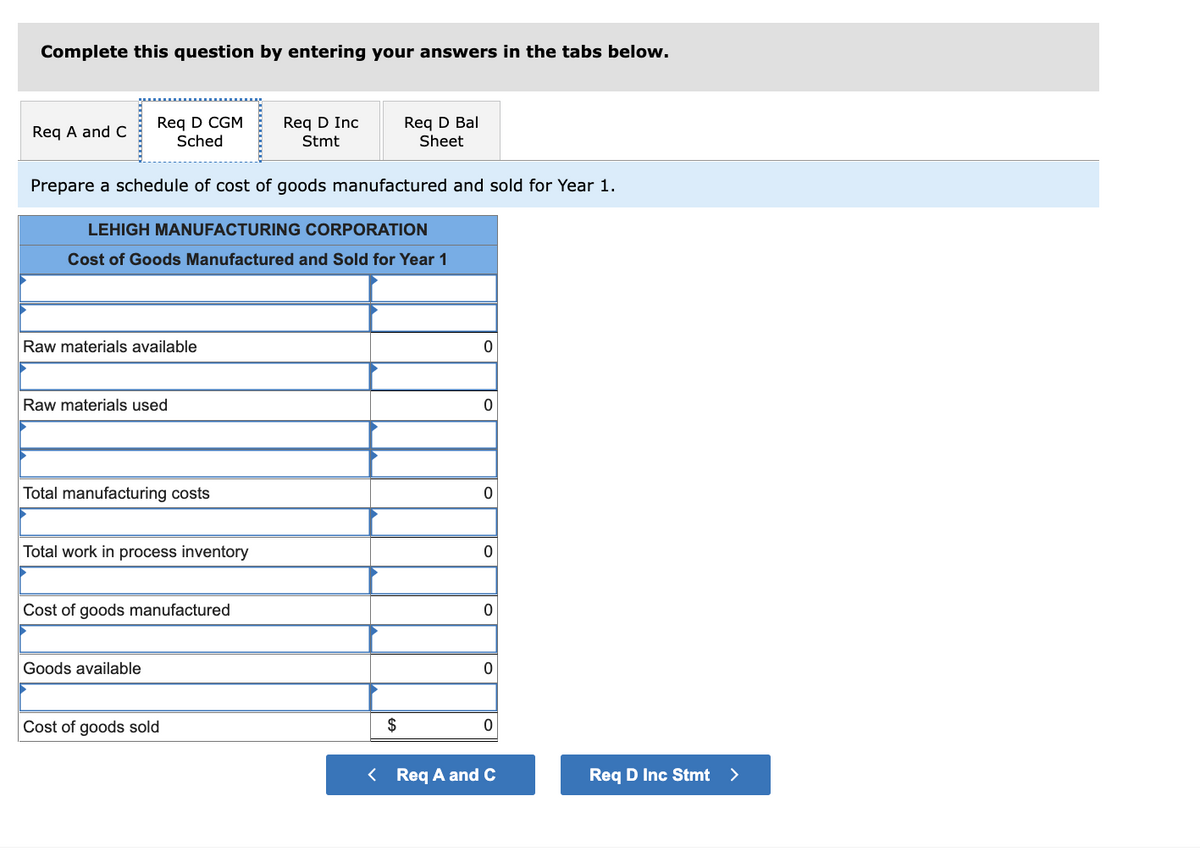 Complete this question by entering your answers in the tabs below.
Req D CGM
Sched
Req D Bal
Sheet
Req D Inc
Req A and C
Stmt
Prepare a schedule of cost of goods manufactured and sold for Year 1.
LEHIGH MANUFACTURING CORPORATION
Cost of Goods Manufactured and Sold for Year 1
Raw materials available
Raw materials used
Total manufacturing costs
Total work in process inventory
Cost of goods manufactured
Goods available
Cost of goods sold
2$
< Req A and C
Req D Inc Stmt >
