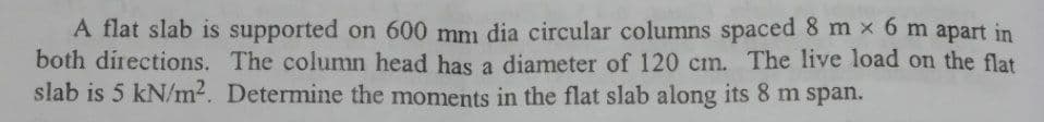 A flat slab is supported on 600 mm dia circular columns spaced 8 m × 6 m apart in
both directions. The column head has a diameter of 120 cm. The live load on the flat
slab is 5 kN/m2. Determine the moments in the flat slab along its 8 m span.
