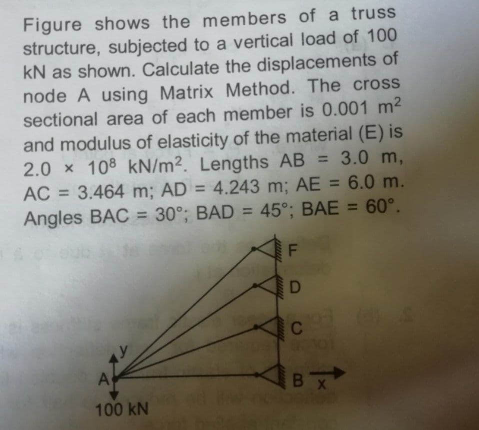 Figure shows the members of a truss
structure, subjected to a vertical load of 100
kN as shown. Calculate the displacements of
node A using Matrix Method. The cross
sectional area of each member is 0.001 m2
and modulus of elasticity of the material (E) is
2.0 x 108 kN/m². Lengths AB = 3.0 m,
AC = 3.464 m; AD = 4.243 m; AE = 6.0 m.
Angles BAC = 30°; BAD = 45°; BAE = 60°.
%3D
%3D
C
A
BX
100 kN
D
TK
