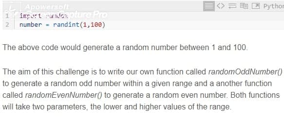 Apowersoft
import ndea oture Pro
number = randint(1,100)
Pythor
The above code would generate a random number between 1 and 100.
The aim of this challenge is to write our own function called randomOddNumber()
to generate a random odd number within a given range and a another function
called randomEvenNumber() to generate a random even number. Both functions
will take two parameters, the lower and higher values of the range.
