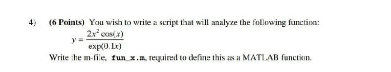 4)
(6 Points) You wish to write a script that will analyze the following function:
2x cos(x)
y =
exp(0. Lx)
Write the m-file, fun x.m, required to define this as a MATLAB function.
