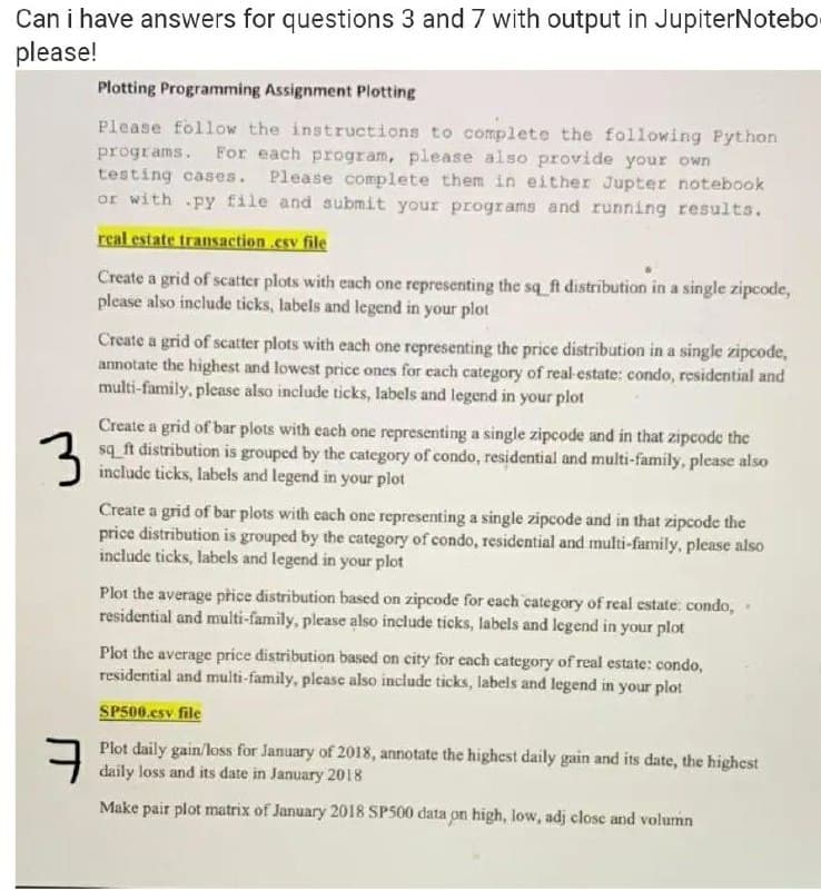 Can i have answers for questions 3 and 7 with output in JupiterNotebo
please!
Plotting Programming Assignment Plotting
Please follow the instructions to complete the following Python
programs. For each program, please also provide your own
testing cases. Please complete them in either Jupter notebook
or with py file and submit your programs and running results.
real estate transaction.csv file
Create a grid of scatter plots with each one representing the sq_ft distribution in a single zipcode,
please also include ticks, labels and legend in your plot
Create a grid of scatter plots with each one representing the price distribution in a single zipcode,
annotate the highest and lowest price ones for each category of real-estate: condo, residential and
multi-family, please also include ticks, labels and legend in your plot
Create a grid of bar plots with each one representing a single zipcode and in that zipcode the
sq_ft distribution is grouped by the category of condo, residential and multi-family, please also
include ticks, labels and legend in your plot
Create a grid of bar plots with cach one representing a single zipcode and in that zipcode the
price distribution is grouped by the category of condo, residential and multi-family, please also
include ticks, labels and legend in your plot
Plot the average přice distribution based on zipcode for each category of real estate: condo,
residential and multi-family, please also include ticks, labels and legend in your plot
Plot the average price distribution based on city for each category of real estate: condo,
residential and multi-family, please also include ticks, labels and legend in your plot
SP500.csv file
Plot daily gain/loss for January of 2018, annotate the highest daily gain and its date, the highest
daily loss and its date in January 2018
Make pair plot matrix of January 2018 SP500 data on high, low, adj close and volumn
