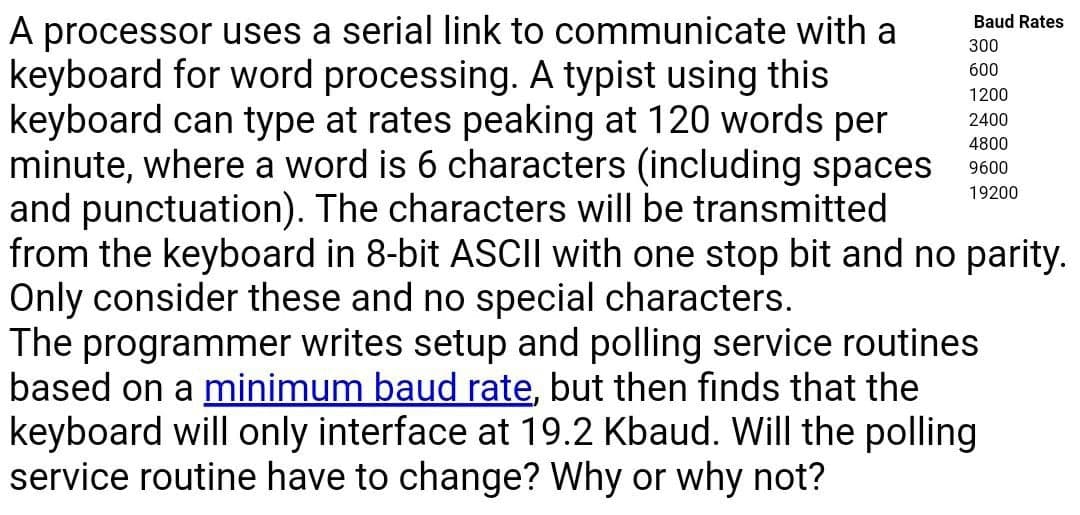 A processor uses a serial link to communicate with a
keyboard for word processing. A typist using this
keyboard can type at rates peaking at 120 words per
minute, where a word is 6 characters (including spaces
and punctuation). The characters will be transmitted
from the keyboard in 8-bit ASCII with one stop bit and no parity.
Only consider these and no special characters.
The programmer writes setup and polling service routines
based on a minimum baud rate, but then finds that the
keyboard will only interface at 19.2 Kbaud. Will the polling
service routine have to change? Why or why not?
Baud Rates
300
600
1200
2400
4800
9600
19200
