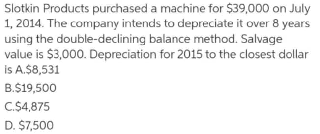 Slotkin Products purchased a machine for $39,000 on July
1, 2014. The company intends to depreciate it over 8 years
using the double-declining balance method. Salvage
value is $3,000. Depreciation for 2015 to the closest dollar
is A.$8,531
B.$19,500
C.$4,875
D. $7,500
