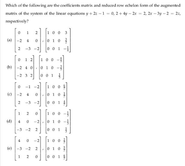 Which of the following are the coefficients matrix and reduced row echelon form of the augmented
matrix of the system of the linear equations y +2z - 1 0, 2+ 4y – 2x = 2, 2x - 3y – 2 = 22,
respectively?
10 0 3
1
(a) -2 4
0 10
-3
0 0 1 -
-2
1 2
100
(b) -2 4 0 0 10 -
-2 3 2
0 0 1
-1 -2
100
(c)
-2
4
0101
-3 -2
0 0 1
1
100
(d)
4
-2
0 10 -
-3 -2
0 0 1
10 0 3
-2
(e)
-3 -2
0105
2
001
5717
Oan man
2.
2.
2.
2.
2.
1.
