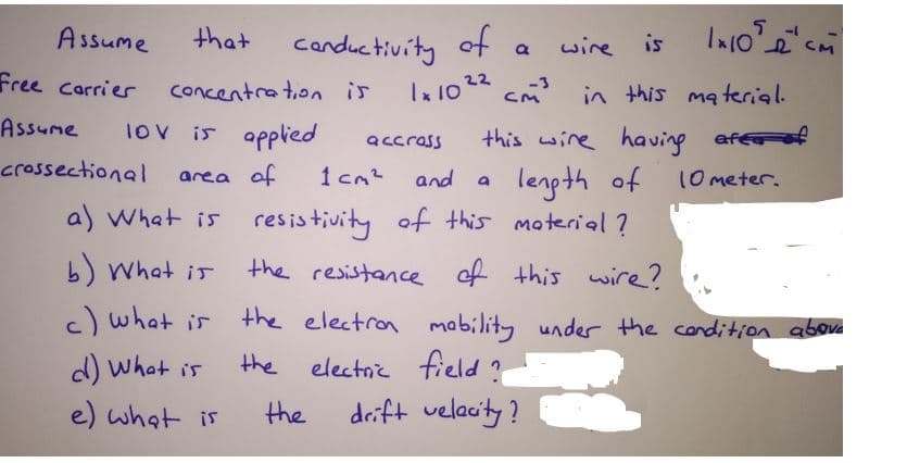 la 10 22
Assume
that
canductivity of
wire is
Free carrier
concentration is
-3
CM
cm in this ma terial.
Assume
1ov is applied
this wire having
afef
accrass
crossectional
lenpth of
of this material ?
area of
1 cm2
and
10meter.
a) What is resistivity
b) What ir
the resistance of this wire?
c) what is
the electron mability under the condition aboue
d) what is
the
electnic field ?
e) what is
the
drift velacity?
