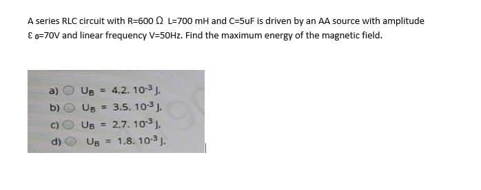 A series RLC circuit with R=600 Q L=700 mH and C=5uF is driven by an AA source with amplitude
E o=70V and linear frequency V=50HZ. Find the maximum energy of the magnetic field.
UB = 4,2. 10-3 J.
UB = 3.5. 103 J,
UB = 2.7. 103 J.
UB = 1,8. 10-3J.
b)
d)
