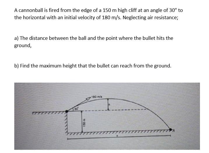 A cannonball is fired from the edge of a 150 m high cliff at an angle of 30" to
the horizontal with an initial velocity of 180 m/s. Neglecting air resistance;
a) The distance between the ball and the point where the bullet hits the
ground,
b) Find the maximum height that the bullet can reach from the ground.
180mis
30
17
