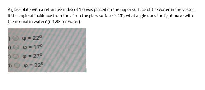 A glass plate with a refractive index of 1.6 was placed on the upper surface of the water in the vessel.
If the angle of incidence from the air on the glass surface is 45°, what angle does the light make with
the normal in water? (n 1.33 for water)
p = 220
p = 170
DO p = 270
p = 320
