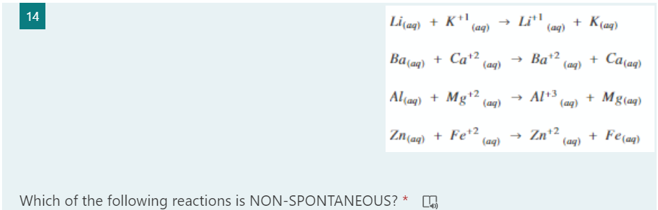 (ag) + Mg(aq)
14
Li(ag) + K*
(aq)
→ Li!
(aq)
+ K(ag)
Ba(aq) + Ca+2
(aq)
Ba+2
(aq)
+ Ca(aq)
Al(aq) + Mg+2
(aq)
→ Al+3
+ Mg(aq)
Zn(ag) + Fe*2
(aq)
Zn*2
(aq)
+ Fe(aq)
Which of the following reactions is NON-SPONTANEOUS?
