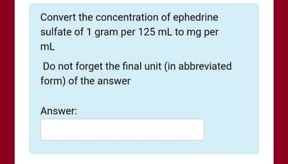 Convert the concentration of ephedrine
sulfate of 1 gram per 125 mL to mg per
ml
Do not forget the final unit (in abbreviated
form) of the answer
Answer:
